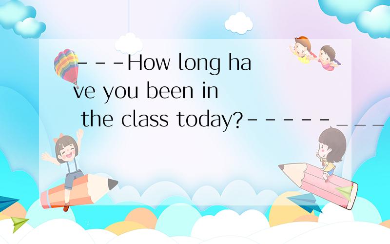 ---How long have you been in the class today?-----_________.a.After 10 o’clock b.Since 10 o’clock