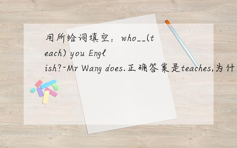 用所给词填空：who__(teach) you English?-Mr Wang does.正确答案是teaches,为什么?但我觉得是teach,teaches是teach的第三人称单数.也就是说如果答句是两个人,是不是就用teach吗?