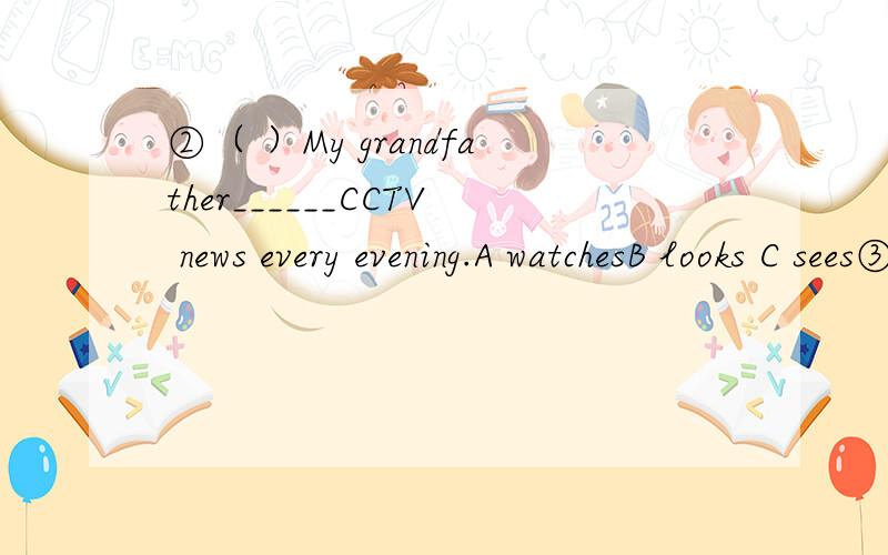 ②（ ）My grandfather______CCTV news every evening.A watchesB looks C sees③The girl likes to ＿＿＿＿music．A listen B listen to C listens to ④( ) What time does he _____home?A get to B gets C get ⑤（ ）( )Our teacher often goes to sc