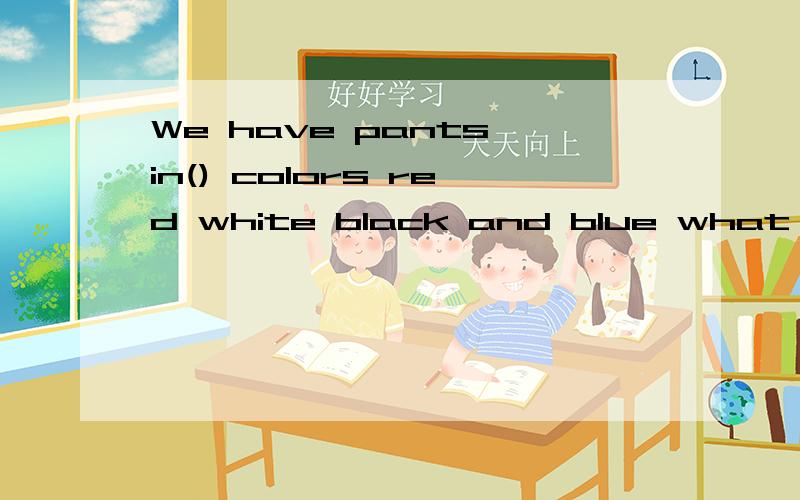 We have pants in() colors red white black and blue what color do you （）?