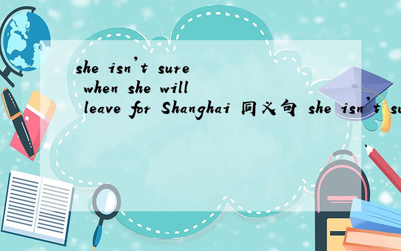 she isn't sure when she will leave for Shanghai 同义句 she isn't sure_____ ______ ______for shangha