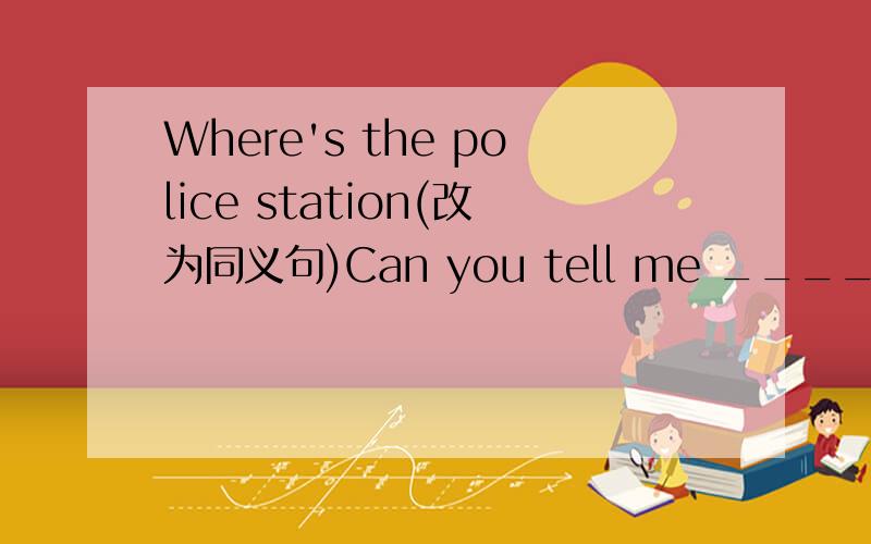 Where's the police station(改为同义句)Can you tell me ____ ____ ____ the police station