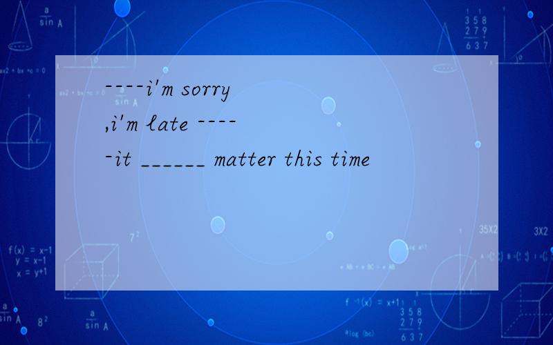 ----i'm sorry ,i'm late -----it ______ matter this time