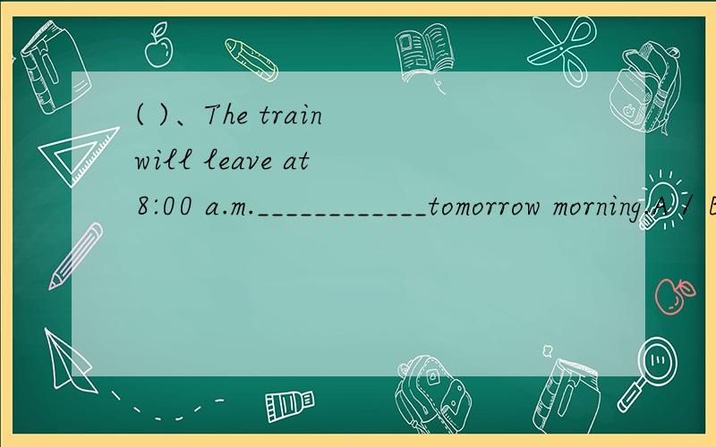 ( )、The train will leave at 8:00 a.m.____________tomorrow morning.A / B on C at D in