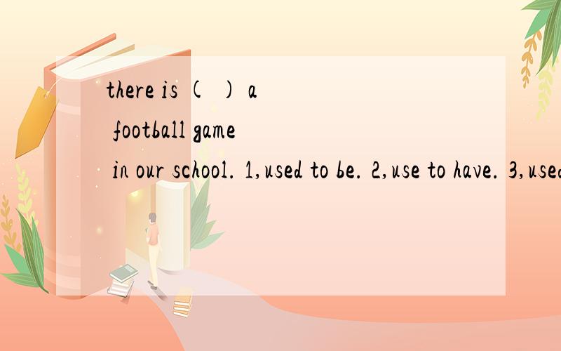 there is ( ) a football game in our school. 1,used to be. 2,use to have. 3,used to have .4,use to have. 请写出选择的 理由there ( ) a football game in our school. 1,used to be. 2,use to have. 3,used to have .