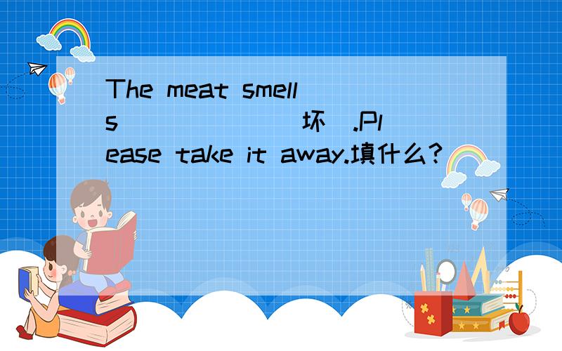 The meat smells _____ (坏).Please take it away.填什么?