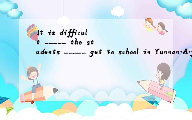 It is difficult _____ the students _____ get to school in Yunnan.A.for ; for B.to ; for C.for ; to D.to ;to