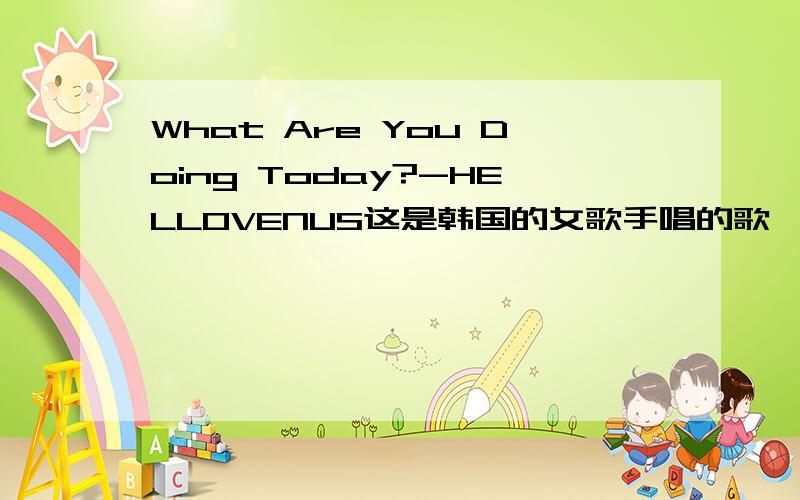What Are You Doing Today?-HELLOVENUS这是韩国的女歌手唱的歌,汉语歌词是什么,大家帮我查查啊,