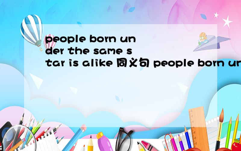 people born under the same star is alike 同义句 people born under the same star ___ _____2空、、