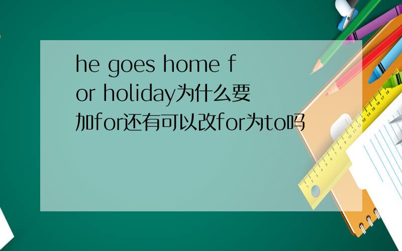 he goes home for holiday为什么要加for还有可以改for为to吗