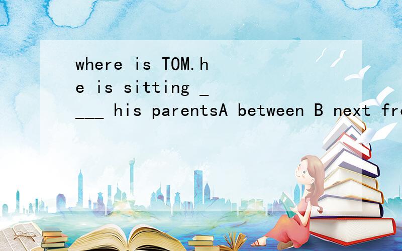where is TOM.he is sitting ____ his parentsA between B next from我觉得两个都可以选啊``正确答案是 是什么呢