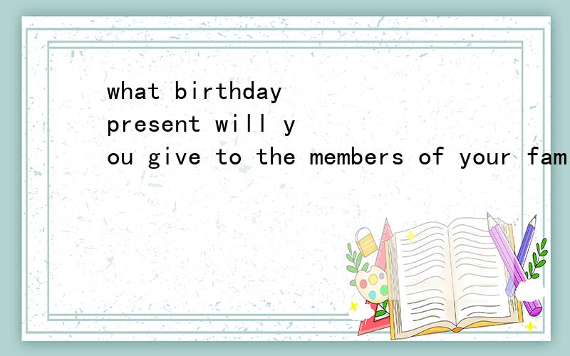 what birthday present will you give to the members of your family?why?用英语回答,说个三四句!
