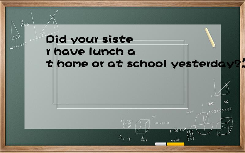 Did your sister have lunch at home or at school yesterday?怎么答