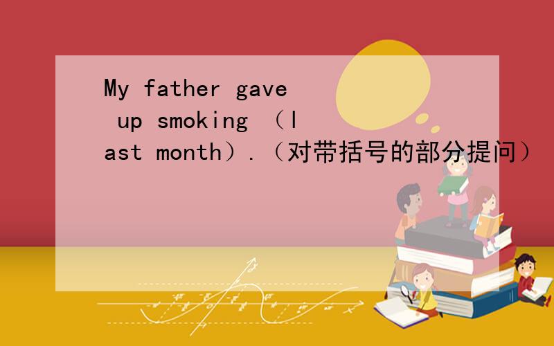 My father gave up smoking （last month）.（对带括号的部分提问） ______ _____ your father ______ _______ smoking.