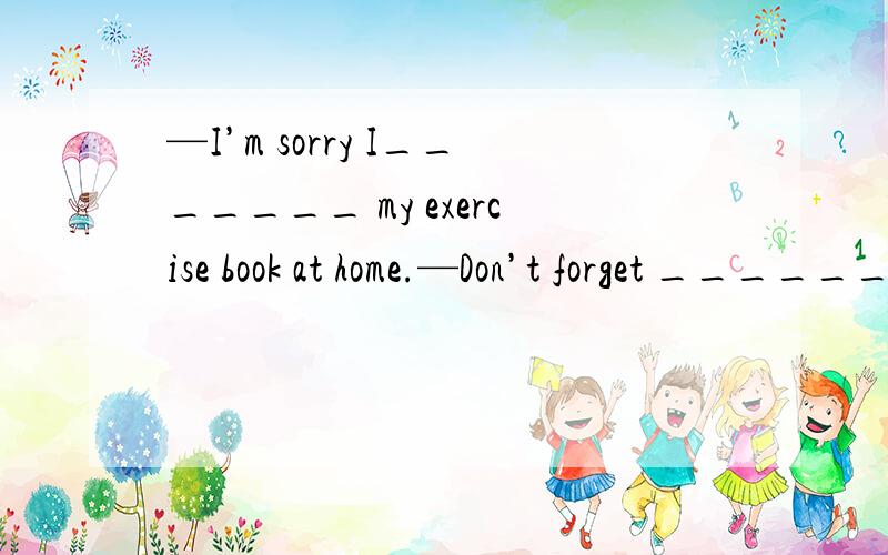 —I’m sorry I_______ my exercise book at home.—Don’t forget _______it here tomorrow,please.