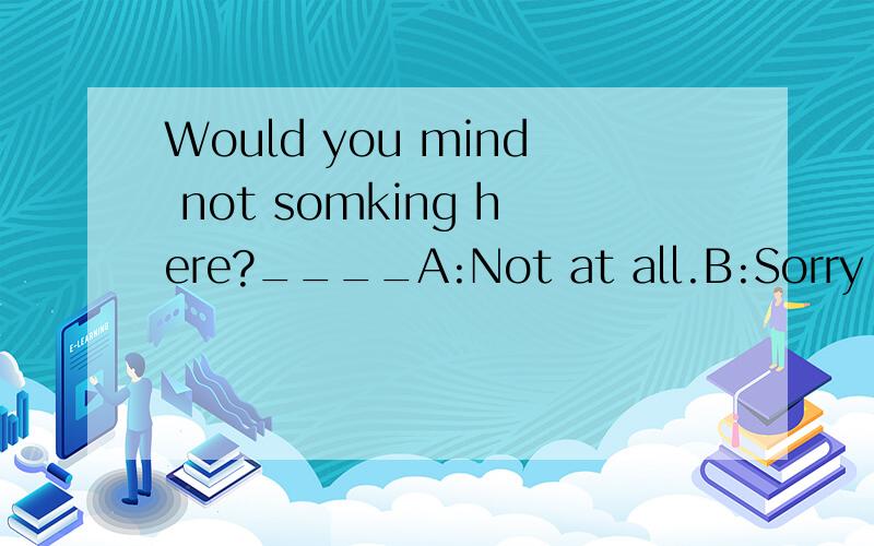 Would you mind not somking here?____A:Not at all.B:Sorry ,I won't do it.C:Sorry ,I'll do it right now,
