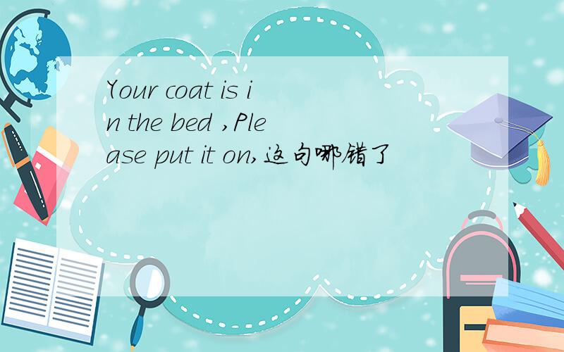 Your coat is in the bed ,Please put it on,这句哪错了