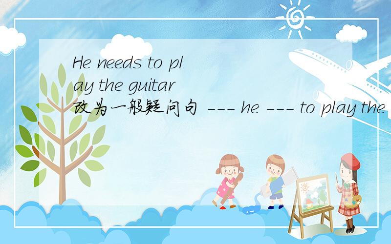 He needs to play the guitar 改为一般疑问句 --- he --- to play the guitar