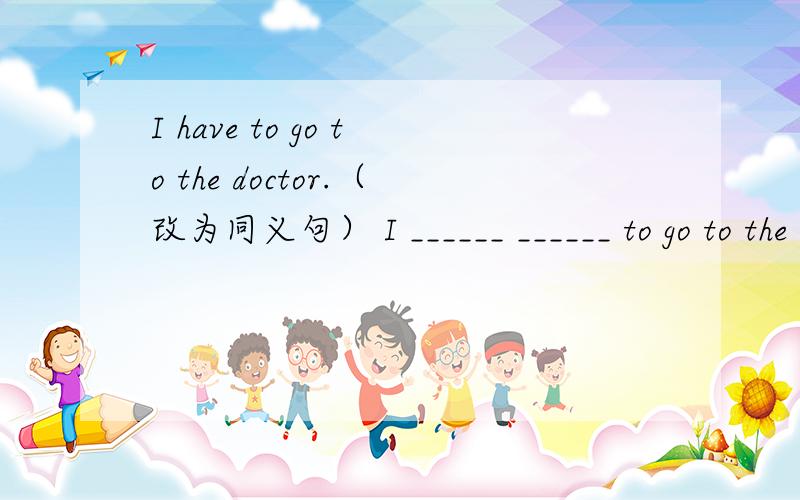 I have to go to the doctor.（改为同义句） I ______ ______ to go to the doctor.
