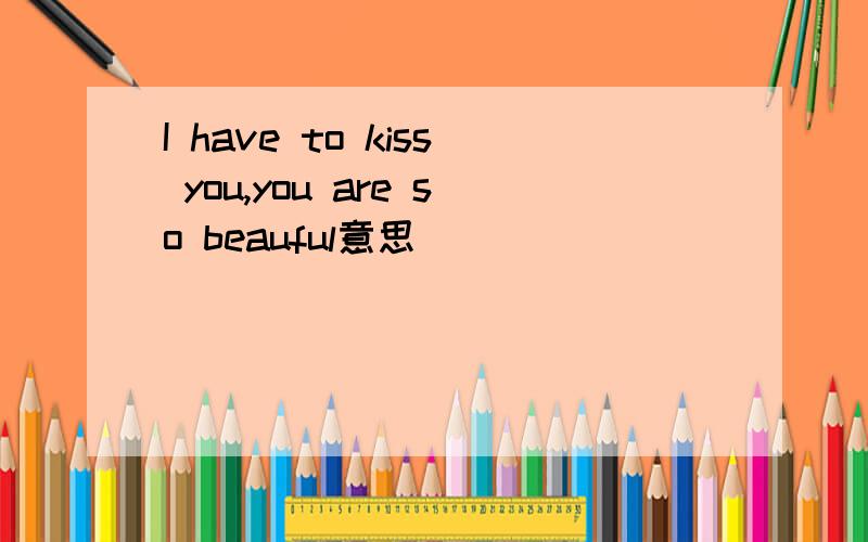 I have to kiss you,you are so beauful意思