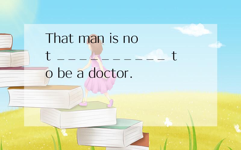 That man is not __________ to be a doctor.