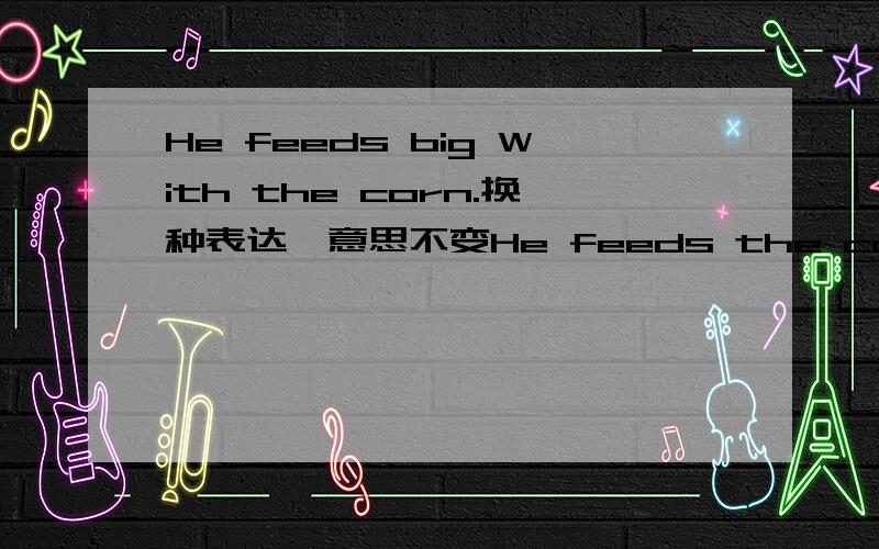 He feeds big With the corn.换种表达,意思不变He feeds the corn____ ___.