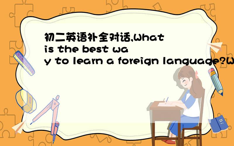 初二英语补全对话,What is the best way to learn a foreign language?We all remember that we learned our own language well when we were children.If we can learn a s________language i_______the same way ,it won't seem so difficult.Think of what a