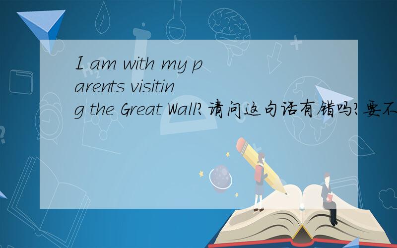 I am with my parents visiting the Great Wall?请问这句话有错吗?要不要改成I am with my parents are visiting the Great Wall?
