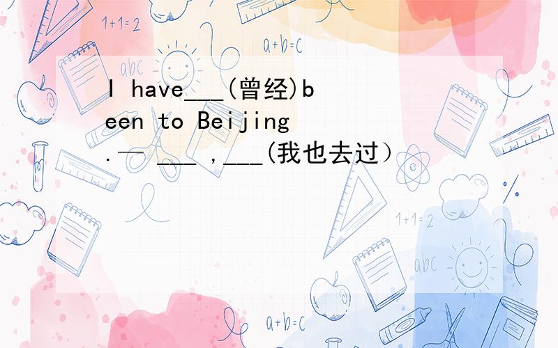 I have___(曾经)been to Beijing.— ___ ,___(我也去过）
