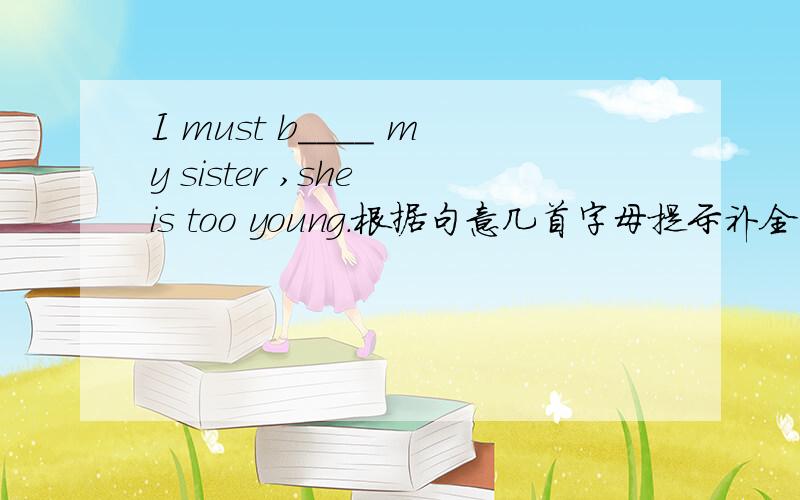 I must b____ my sister ,she is too young.根据句意几首字母提示补全单词