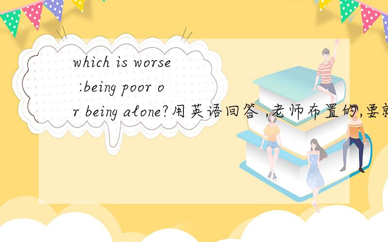 which is worse :being poor or being alone?用英语回答 ,老师布置的,要就这个上台做一分钟的演讲 ,