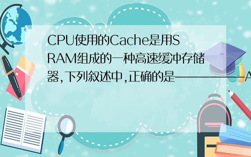 CPU使用的Cache是用SRAM组成的一种高速缓冲存储器,下列叙述中,正确的是——————A、从功能上看,Cache实质上是 CPU寄存器的扩展B 、Cache的存储速度接近于主存的存取速度 C、 Cache的主要功能