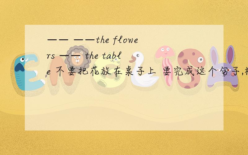 —— ——the flowers —— the table 不要把花放在桌子上 要完成这个句子,横线上应该填什么?