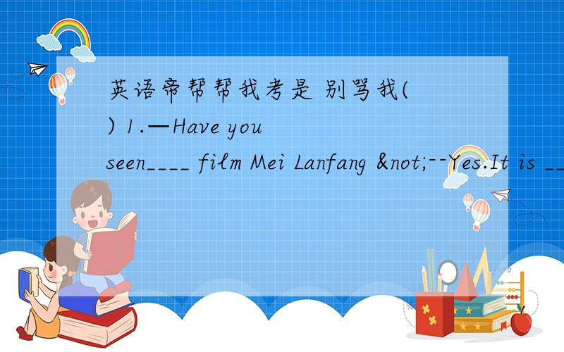 英语帝帮帮我考是 别骂我( ) 1.—Have you seen____ film Mei Lanfang ¬--Yes.It is ___ exciting film.¬A the,/ B the,a C the ,an D / ,the¬( ) 2.I am a player of our school”s ___meeting so I need many___¬A sports,water B sport