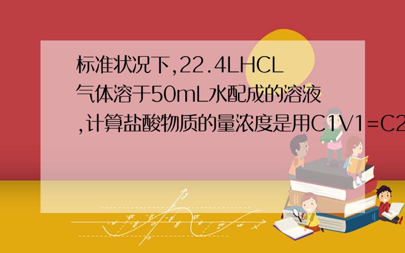 标准状况下,22.4LHCL气体溶于50mL水配成的溶液,计算盐酸物质的量浓度是用C1V1=C2V2 =2x0.05=0.25c2