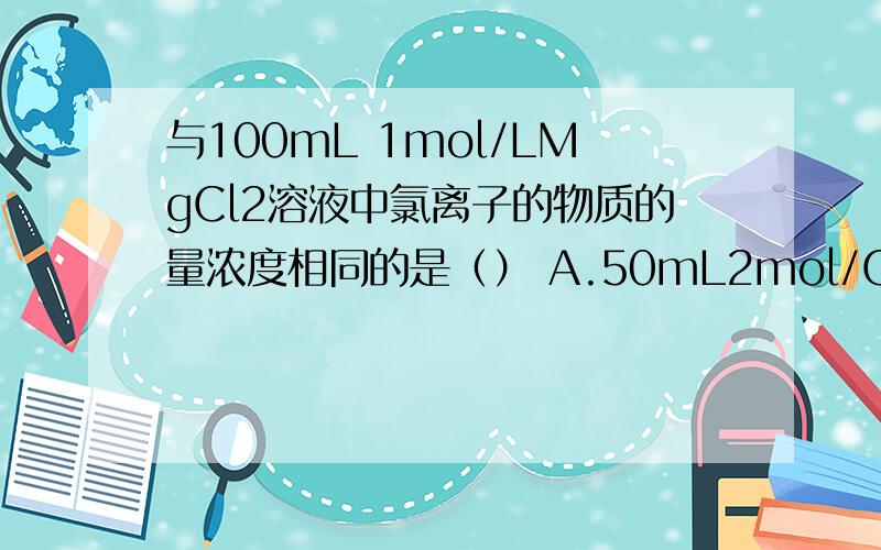 与100mL 1mol/LMgCl2溶液中氯离子的物质的量浓度相同的是（） A.50mL2mol/Cacl2 B.100mL2mol/LNaClC.50mL4mol/LCaCl2 D.100mL4mol/LNaCl
