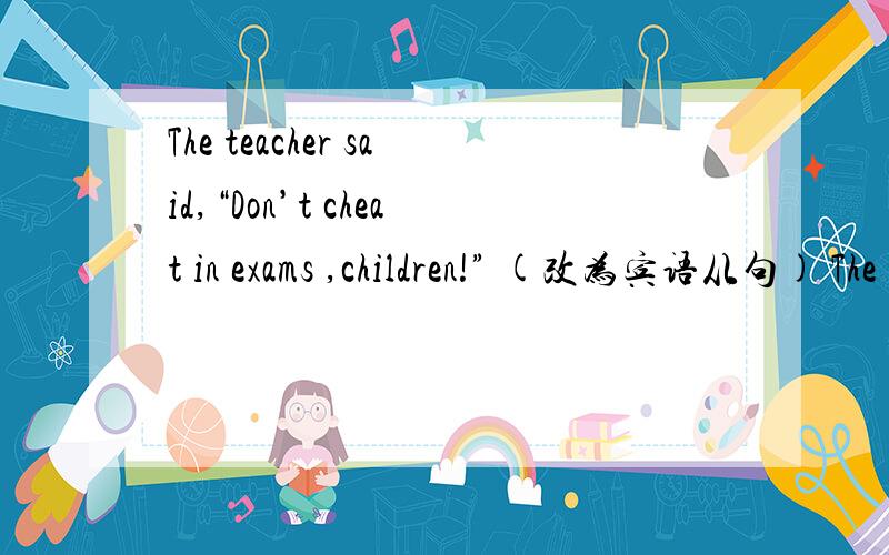 The teacher said,“Don’t cheat in exams ,children!” (改为宾语从句) The teacher told to childThe teacher said,“Don’t cheat in exams ,children!” (改为宾语从句)The teacher told to children ____ ____ cheat in exam .