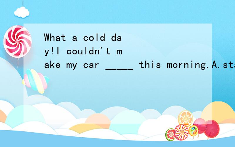 What a cold day!I couldn't make my car _____ this morning.A.startB.startingC.to startD.started