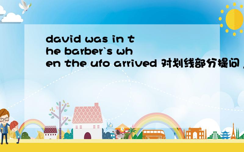 david was in the barber`s when the ufo arrived 对划线部分提问 ___ ___david when the ufo arrived?