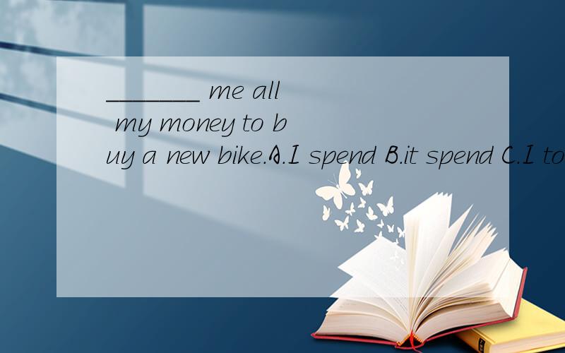 _______ me all my money to buy a new bike.A.I spend B.it spend C.I took D.It took上面打错了 ； A和B都是spent