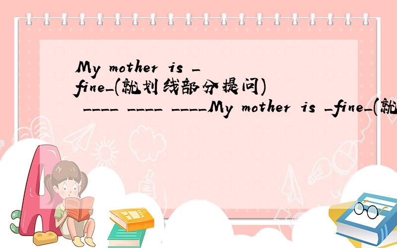 My mother is _fine_(就划线部分提问) ____ ____ ____My mother is _fine_(就划线部分提问)       ____ ____ ____mother?