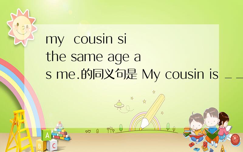 my  cousin si the same age as me.的同义句是 My cousin is _____  _____ _____me.