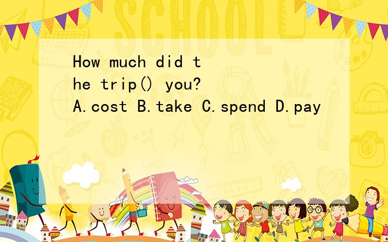 How much did the trip() you?A.cost B.take C.spend D.pay