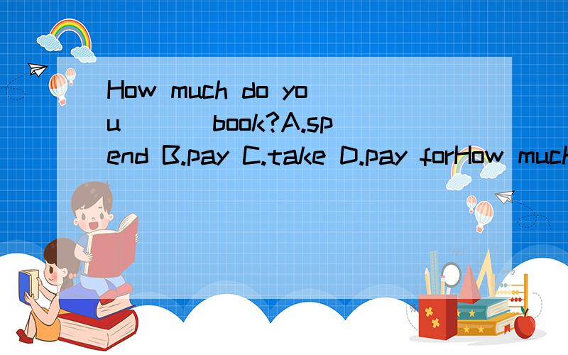 How much do you ___book?A.spend B.pay C.take D.pay forHow much do you ___book?A.spend B.pay C.take D.pay for 请说明原因,