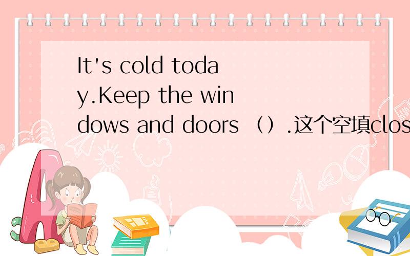 It's cold today.Keep the windows and doors （）.这个空填closed,我填的是close,为什么不对?求真相!（各位回答者请解析.OK?）
