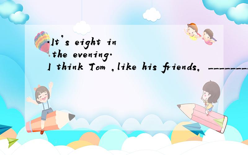 .It’s eight in the evening. I think Tom ,like his friends, ________ (chat).这题应该咋写?