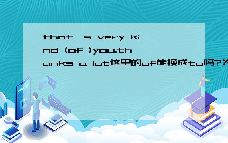 that's very kind (of )you.thanks a lot这里的of能换成to吗?为什么