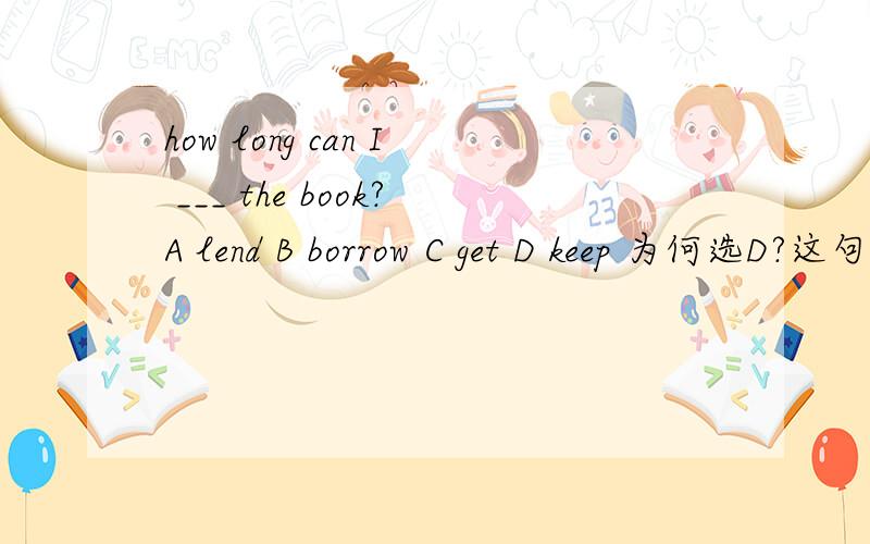 how long can I ___ the book?A lend B borrow C get D keep 为何选D?这句话的意思不是我能借这本书多久吗?为什么不是B?