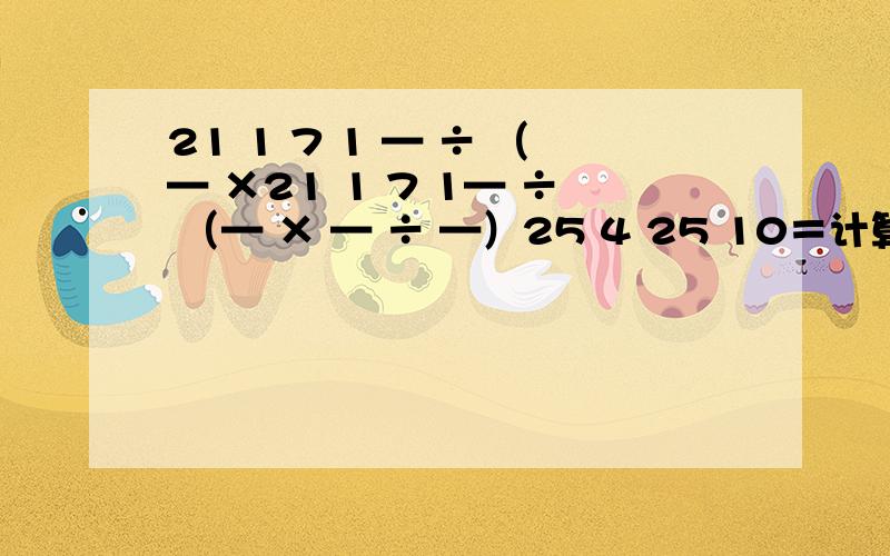 21 1 7 1 — ÷ （— ×21 1 7 1— ÷ （— × — ÷ —）25 4 25 10＝计算,能简便就简便
