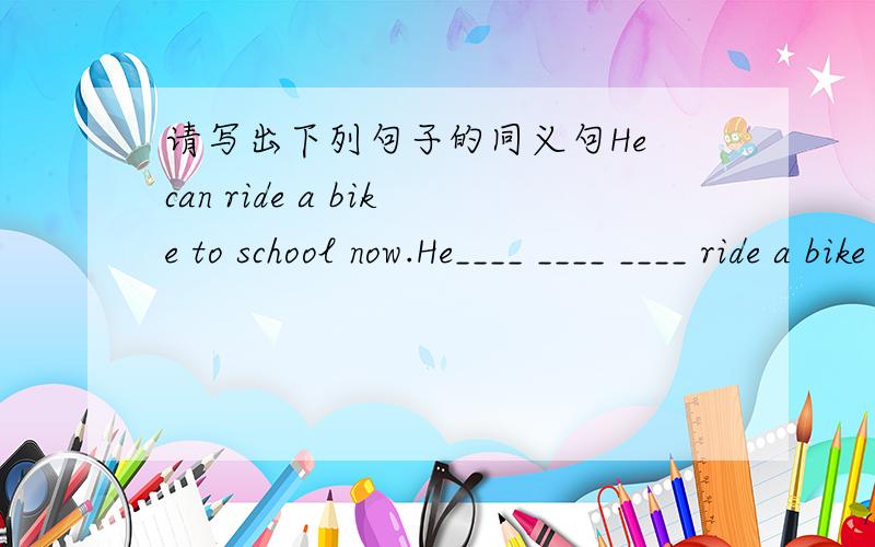请写出下列句子的同义句He can ride a bike to school now.He____ ____ ____ ride a bike to school now.